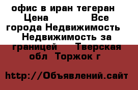 офис в иран тегеран › Цена ­ 60 000 - Все города Недвижимость » Недвижимость за границей   . Тверская обл.,Торжок г.